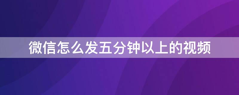 微信怎么發(fā)五分鐘以上的視頻 微信怎么發(fā)五分鐘以上的視頻給朋友