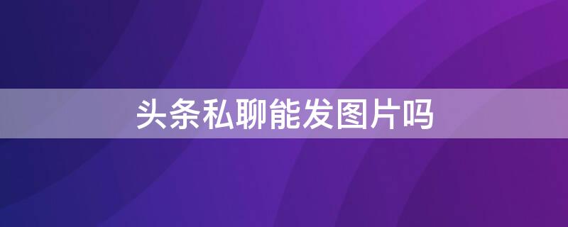 頭條私聊能發(fā)圖片嗎 頭條私信可以發(fā)圖片嗎?