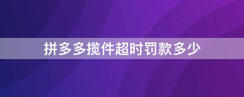 拼多多揽件超时罚款多少 拼多多揽件后超过24小时罚款