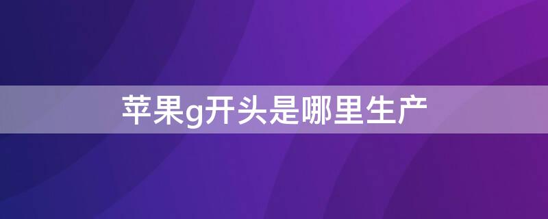 iPhoneg開頭是哪里生產(chǎn) g開頭的iphone是哪里生產(chǎn)的