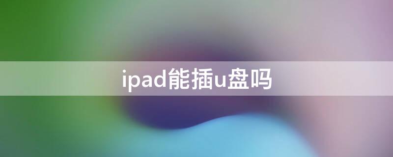 ipad能插u盘吗 ipad能插u盘吗怎么能和u盘连接读取u盘的内容