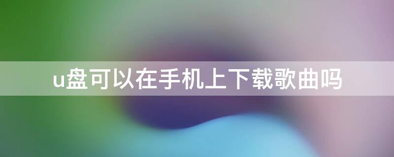 u盤可以在手機上下載歌曲嗎（u盤可以在手機上下載歌曲嗎?）