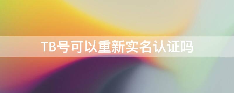 TB号可以重新实名认证吗（淘宝号可以重新实名认证吗）