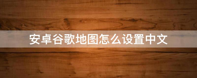 安卓谷歌地图怎么设置中文 安卓谷歌地图怎么设置中文语音