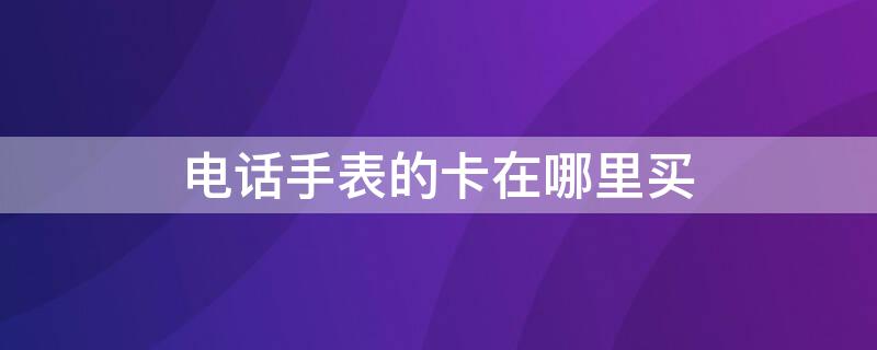 电话手表的卡在哪里买 小天才电话手表的卡在哪里买