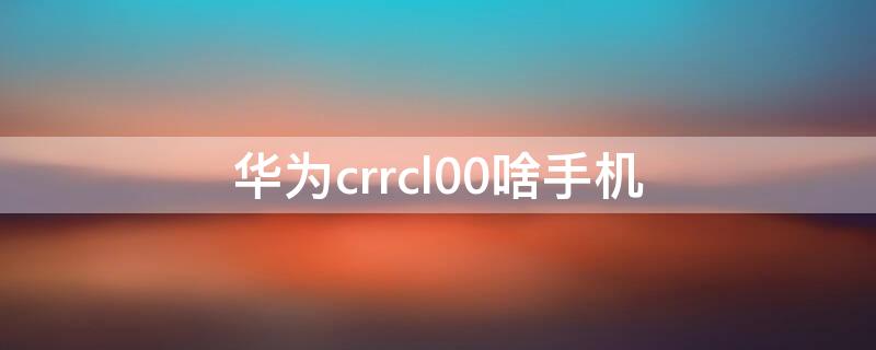 華為crrcl00啥手機(jī) 華為crrcl00是什么手機(jī)