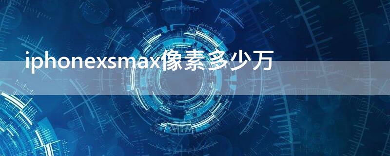 iPhonexsmax像素多少万 苹果xsmax多少像素