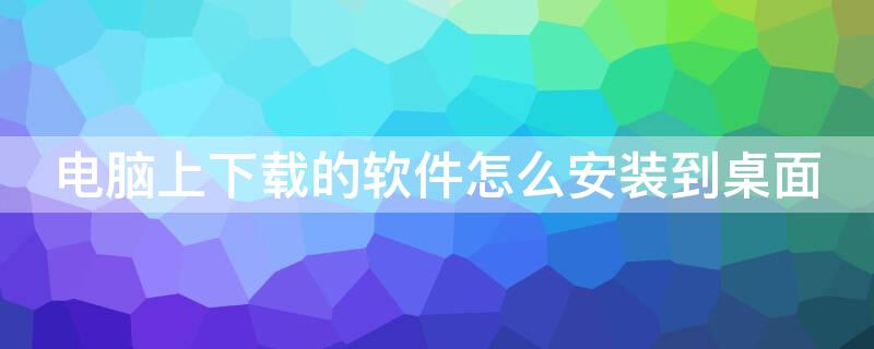 电脑上下载的软件怎么安装到桌面（怎么把软件下载到电脑桌面）