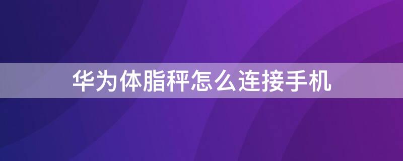 華為體脂秤怎么連接手機 華為體脂秤怎么連接手機失敗