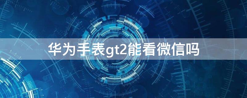 華為手表gt2能看微信嗎 華為gt2手表怎么看微信