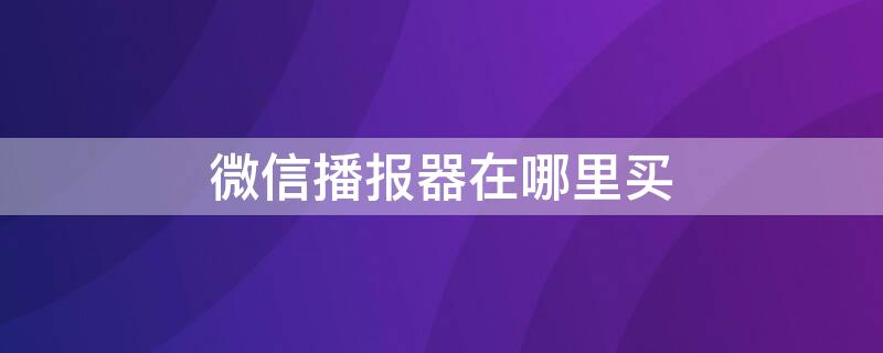 微信播报器在哪里买（微信播报器在微信能买吗）