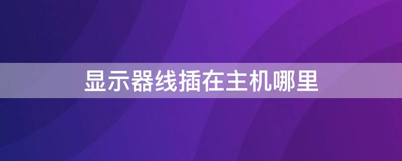 顯示器線插在主機(jī)哪里 電腦顯示器線插在主機(jī)哪里