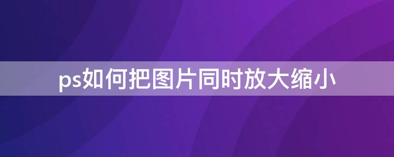 ps如何把图片同时放大缩小（怎样在ps中把图片放大缩小）