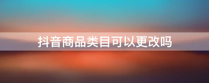 抖音商品类目可以更改吗 抖音如何更改商品类目