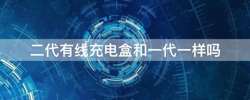 二代有线充电盒和一代一样吗 一代充电盒和二代充电盒通用吗