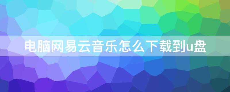 电脑网易云音乐怎么下载到u盘 网易云音乐怎么下载到u盘