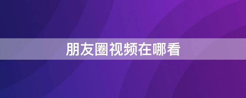 朋友圈視頻在哪看（微信朋友圈視頻在哪里看）