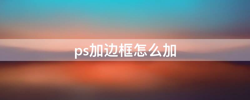 ps加边框怎么加（如何加边框ps）