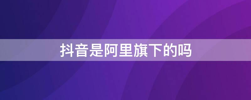 抖音是阿里旗下的吗（抖音是不是阿里旗下的）