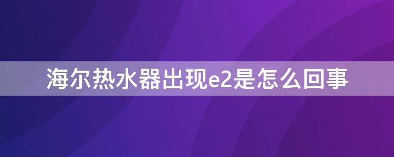 海尔热水器出现e2是怎么回事（海尔燃气热水器出现e2是怎么回事）