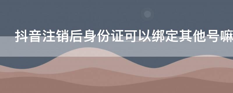 抖音注銷后身份證可以綁定其他號(hào)嘛（抖音注銷后身份證可以綁定其他賬號(hào)嗎）