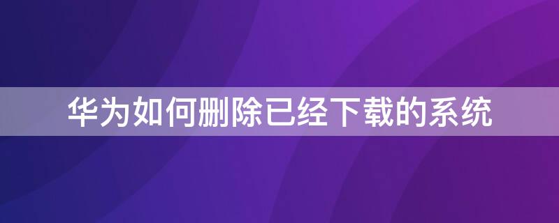 華為如何刪除已經(jīng)下載的系統(tǒng)（華為如何刪除已經(jīng)下載的系統(tǒng)軟件）