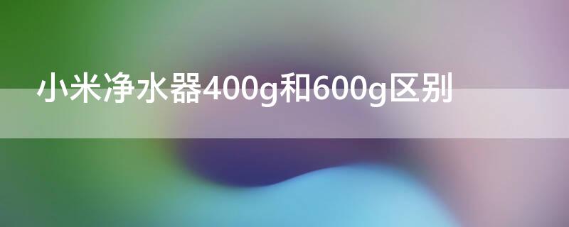 小米凈水器400g和600g區(qū)別（小米凈水器400g和600g區(qū)別大嗎）