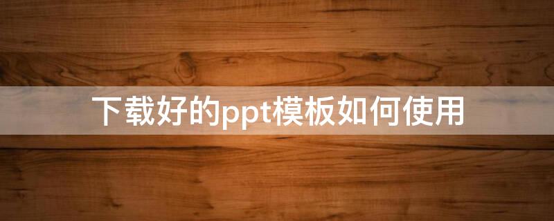 下載好的ppt模板如何使用 ppt模板下載好了怎么用