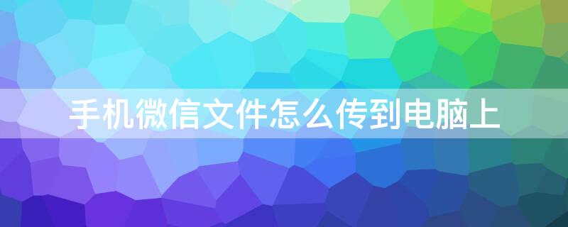 手机微信文件怎么传到电脑上 手机微信文件怎么传到电脑上面