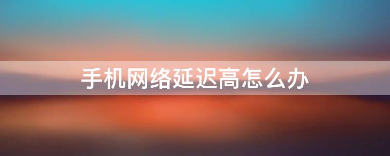 手机网络延迟高怎么办 手机网络延迟太高应该怎么办?教你这样做轻松优化网络