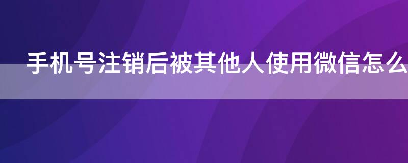 手机号注销后被其他人使用微信怎么办