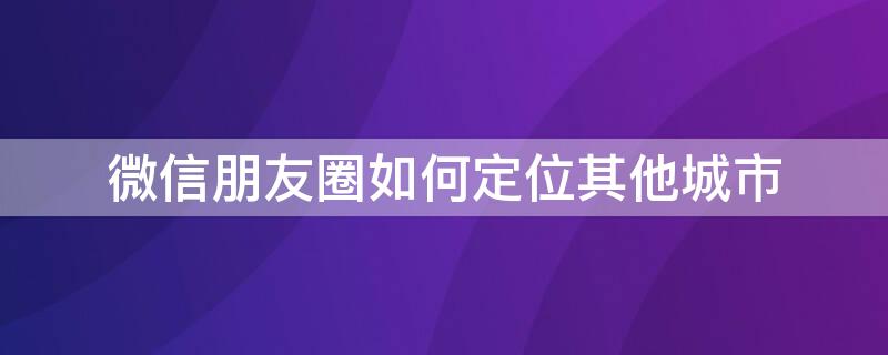 微信朋友圈如何定位其他城市（微信朋友圈如何定位其他城市的）