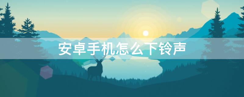 安卓手機怎么下鈴聲 安卓手機怎么下鈴聲歌曲