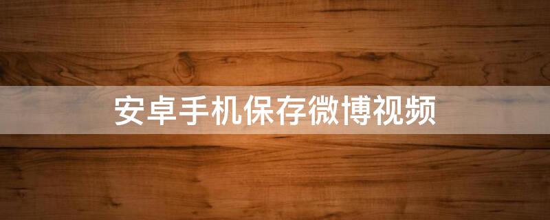 安卓手机保存微博视频（安卓手机保存微博视频到相册）