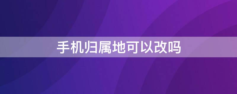 手机归属地可以改吗 手机归属地可以更改吗?