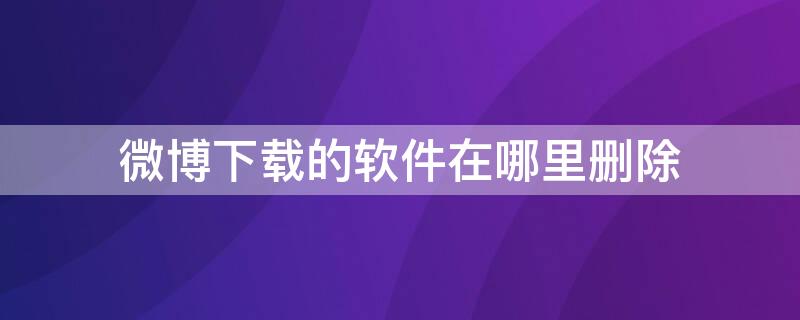 微博下载的软件在哪里删除 微博下载软件怎么删除