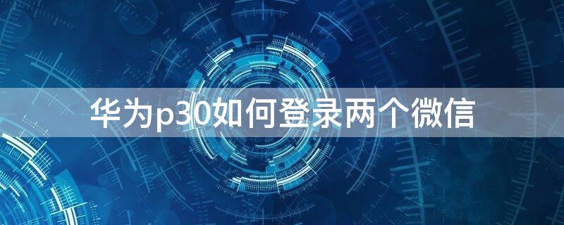 华为p30如何登录两个微信 华为p30如何登录两个微信号