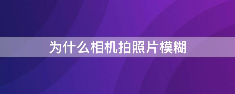 为什么相机拍照片模糊 为什么相机拍照片模糊不清