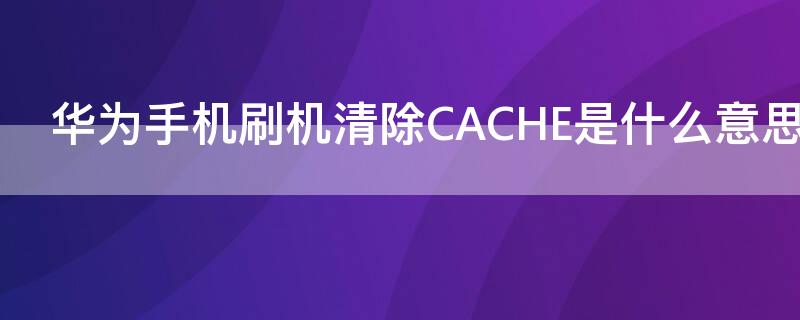 華為手機(jī)刷機(jī)清除CACHE是什么意思（華為手機(jī)清除cache）