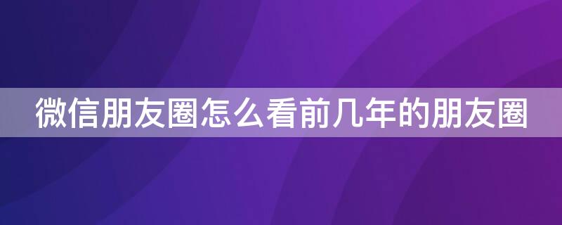 微信朋友圈怎么看前几年的朋友圈（微信朋友圈怎么看前几年的朋友圈评论）