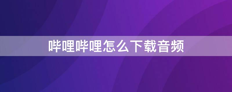 嗶哩嗶哩怎么下載音頻 嗶哩嗶哩怎么下載音頻到mp3