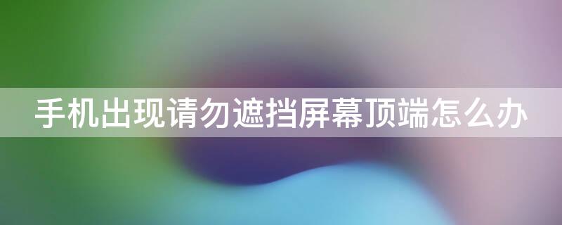 手机出现请勿遮挡屏幕顶端怎么办 手机屏幕出现请勿遮挡屏幕顶端怎么办