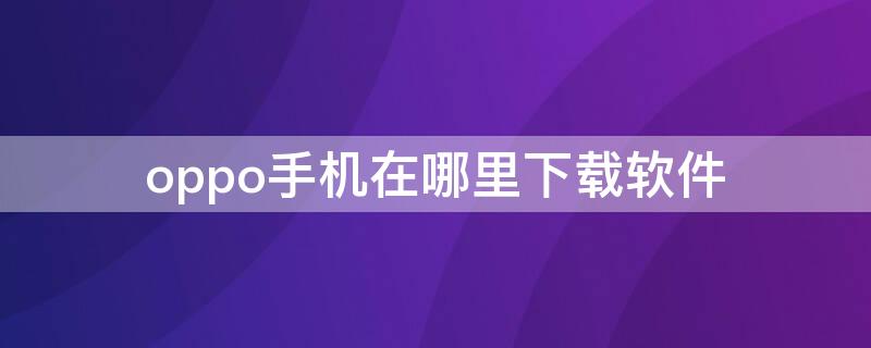 oppo手机在哪里下载软件 oppo手机在哪里下载软件APP