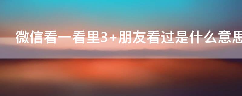 微信看一看里3+朋友看过是什么意思 微信看一看3+朋友看过都有谁