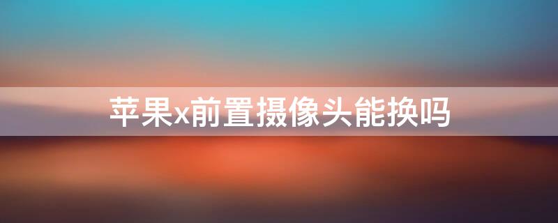 iPhonex前置摄像头能换吗 iPhonex换前置摄像头