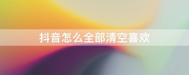 抖音怎么全部清空喜欢 抖音怎么全部清空喜欢一万多