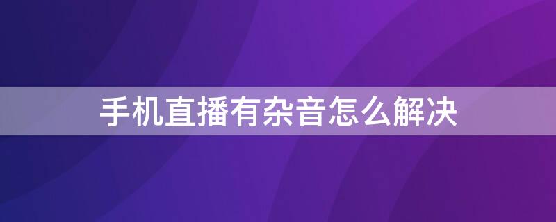 手機直播有雜音怎么解決 手機直播有雜音怎么辦