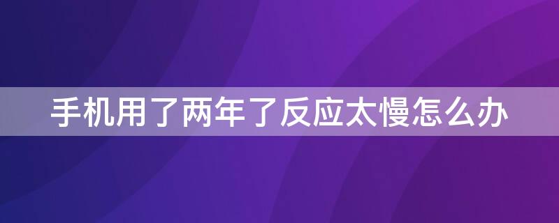 手机用了两年了反应太慢怎么办 手机用了两年反应很慢怎么办