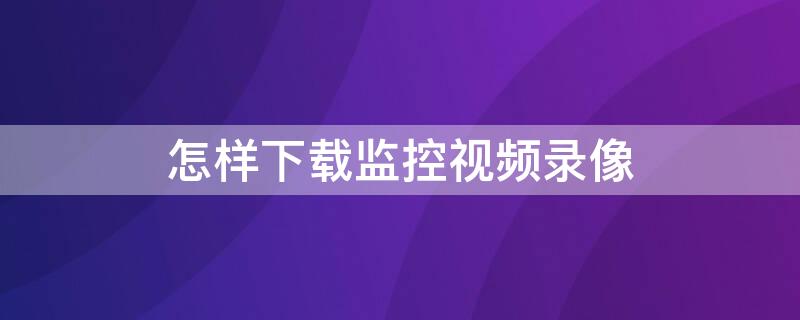 怎样下载监控视频录像（怎样下载监控视频录像到原电脑硬盘）