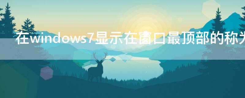 在windows7显示在窗口最顶部的称为（在win7中,显示在窗口最顶部的称为）